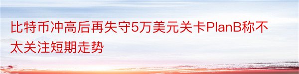 比特币冲高后再失守5万美元关卡PlanB称不太关注短期走势