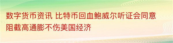 数字货币资讯 比特币回血鲍威尔听证会同意阻截高通膨不伤美国经济