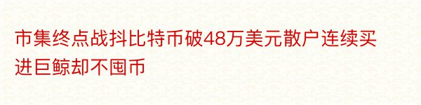 市集终点战抖比特币破48万美元散户连续买进巨鲸却不囤币