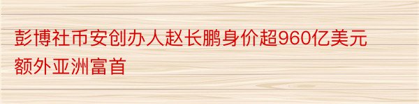 彭博社币安创办人赵长鹏身价超960亿美元额外亚洲富首