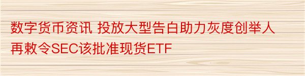 数字货币资讯 投放大型告白助力灰度创举人再敕令SEC该批准现货ETF