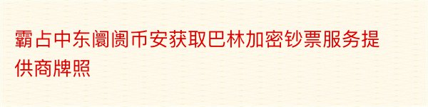 霸占中东阛阓币安获取巴林加密钞票服务提供商牌照