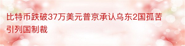 比特币跌破37万美元普京承认乌东2国孤苦引列国制裁