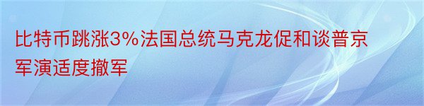 比特币跳涨3％法国总统马克龙促和谈普京军演适度撤军