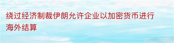 绕过经济制裁伊朗允许企业以加密货币进行海外结算