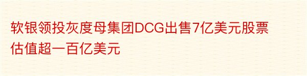 软银领投灰度母集团DCG出售7亿美元股票估值超一百亿美元