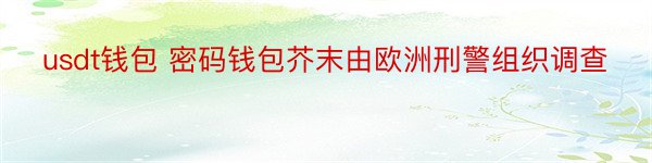 usdt钱包 密码钱包芥末由欧洲刑警组织调查