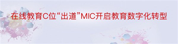 在线教育C位“出道”MIC开启教育数字化转型