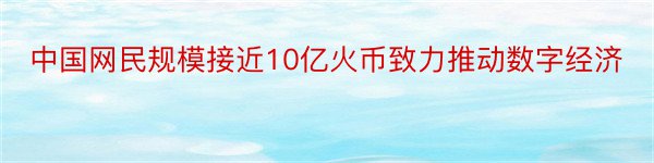 中国网民规模接近10亿火币致力推动数字经济