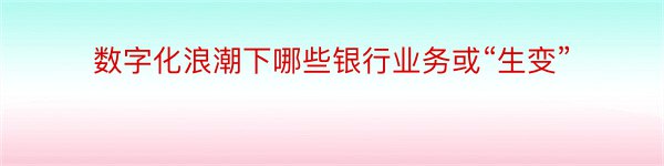 数字化浪潮下哪些银行业务或“生变”