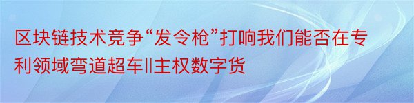 区块链技术竞争“发令枪”打响我们能否在专利领域弯道超车‖主权数字货