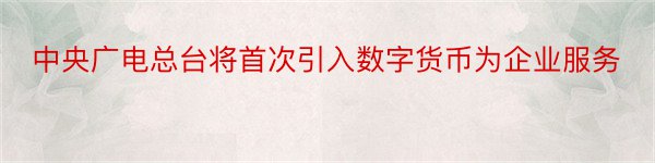 中央广电总台将首次引入数字货币为企业服务