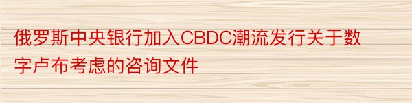 俄罗斯中央银行加入CBDC潮流发行关于数字卢布考虑的咨询文件