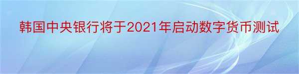 韩国中央银行将于2021年启动数字货币测试