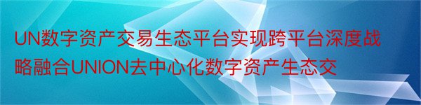 UN数字资产交易生态平台实现跨平台深度战略融合UNION去中心化数字资产生态交