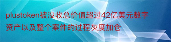 plustoken被没收总价值超过42亿美元数字资产以及整个案件的过程灰度加仓