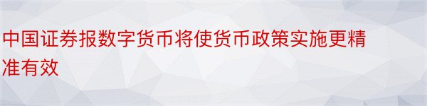 中国证券报数字货币将使货币政策实施更精准有效