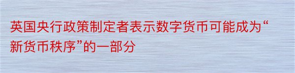 英国央行政策制定者表示数字货币可能成为“新货币秩序”的一部分