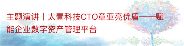 主题演讲丨太壹科技CTO章亚亮优盾——赋能企业数字资产管理平台