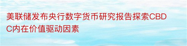 美联储发布央行数字货币研究报告探索CBDC内在价值驱动因素