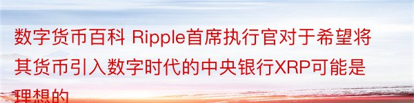 数字货币百科 Ripple首席执行官对于希望将其货币引入数字时代的中央银行XRP可能是理想的