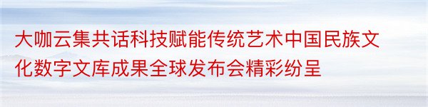 大咖云集共话科技赋能传统艺术中国民族文化数字文库成果全球发布会精彩纷呈